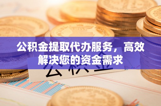 科尔沁公积金提取代办服务，高效解决您的资金需求