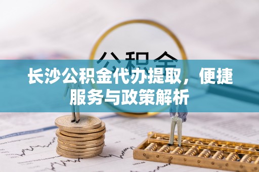 科尔沁长沙公积金代办提取，便捷服务与政策解析
