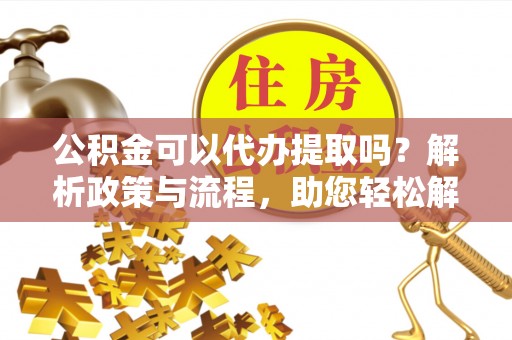 科尔沁公积金可以代办提取吗？解析政策与流程，助您轻松解决疑问