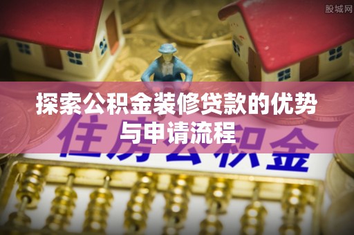 科尔沁探索公积金装修贷款的优势与申请流程