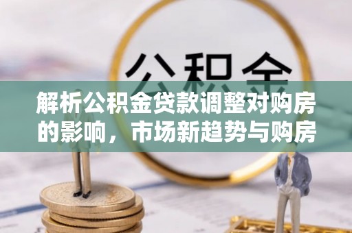 科尔沁解析公积金贷款调整对购房的影响，市场新趋势与购房者策略