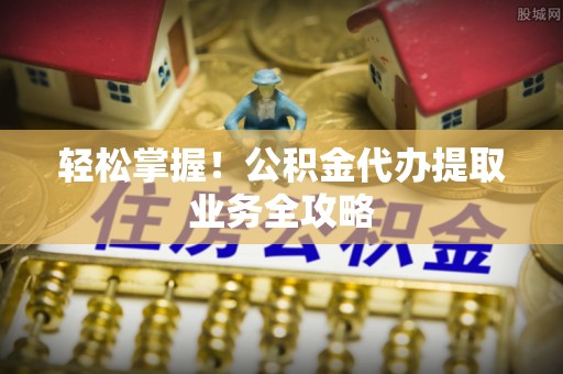 科尔沁轻松掌握！公积金代办提取业务全攻略