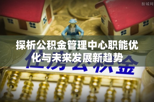 科尔沁探析公积金管理中心职能优化与未来发展新趋势