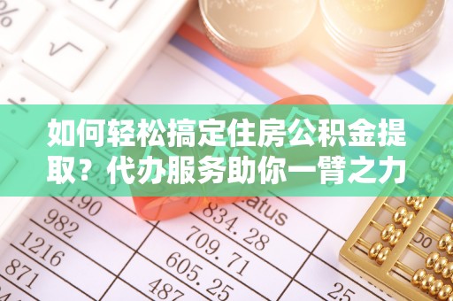 科尔沁如何轻松搞定住房公积金提取？代办服务助你一臂之力