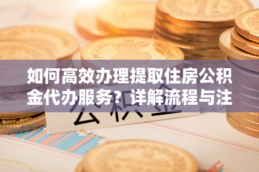 科尔沁如何高效办理提取住房公积金代办服务？详解流程与注意事项