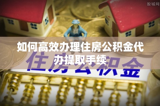 科尔沁如何高效办理住房公积金代办提取手续