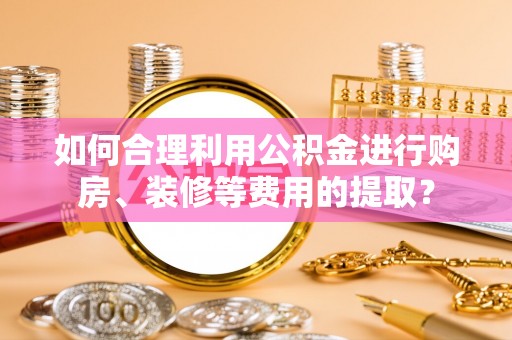 科尔沁如何合理利用公积金进行购房、装修等费用的提取？