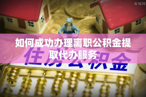 科尔沁如何成功办理离职公积金提取代办服务
