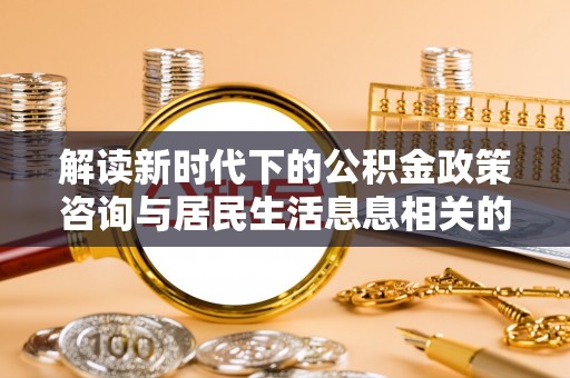 科尔沁解读新时代下的公积金政策咨询与居民生活息息相关的变化