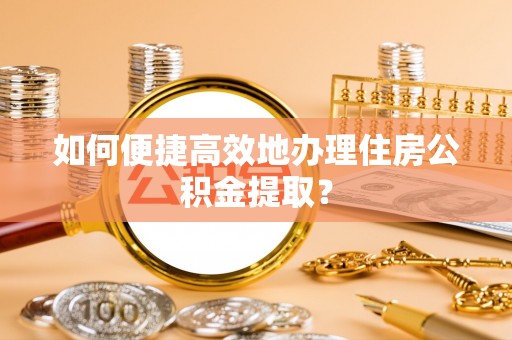 科尔沁如何便捷高效地办理住房公积金提取？