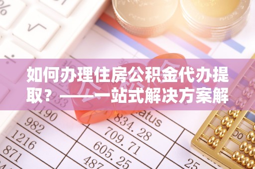 科尔沁如何办理住房公积金代办提取？——一站式解决方案解析