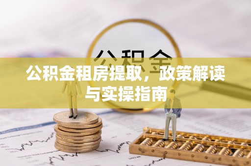 科尔沁公积金租房提取，政策解读与实操指南